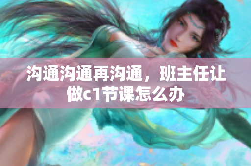沟通沟通再沟通，班主任让做c1节课怎么办