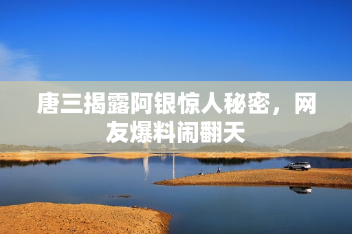 唐三揭露阿银惊人秘密，网友爆料闹翻天