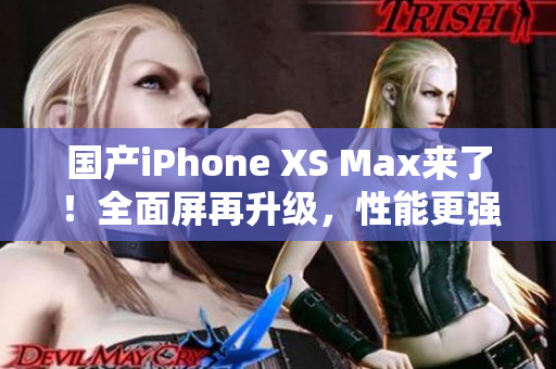 国产iPhone XS Max来了！全面屏再升级，性能更强大