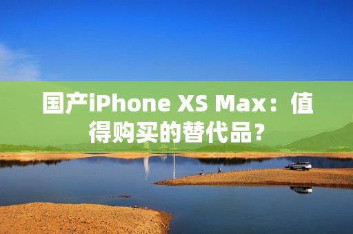 国产iPhone XS Max：值得购买的替代品？