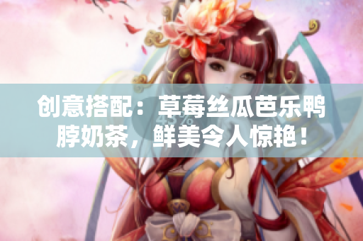 创意搭配：草莓丝瓜芭乐鸭脖奶茶，鲜美令人惊艳！