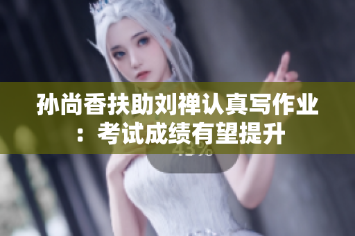 孙尚香扶助刘禅认真写作业：考试成绩有望提升