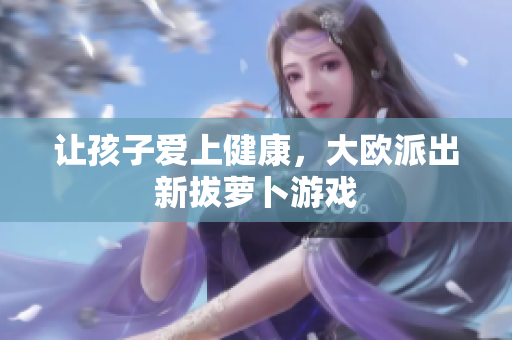 让孩子爱上健康，大欧派出新拔萝卜游戏
