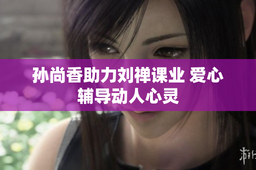 孙尚香助力刘禅课业 爱心辅导动人心灵