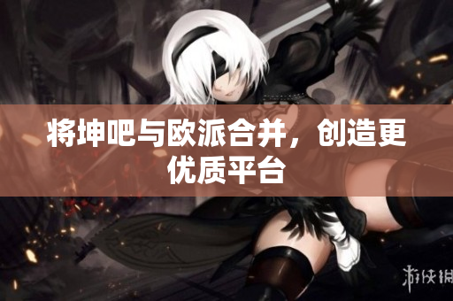 将坤吧与欧派合并，创造更优质平台