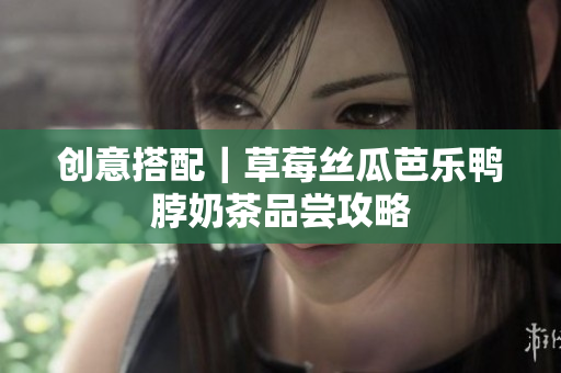 创意搭配｜草莓丝瓜芭乐鸭脖奶茶品尝攻略