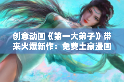 创意动画《第一大弟子》带来火爆新作：免费土豪漫画！