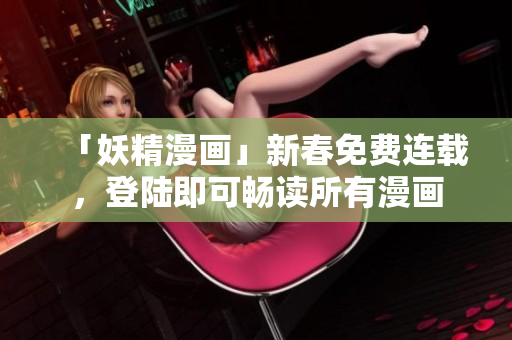「妖精漫画」新春免费连载，登陆即可畅读所有漫画