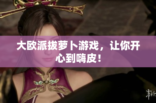 大欧派拔萝卜游戏，让你开心到嗨皮！