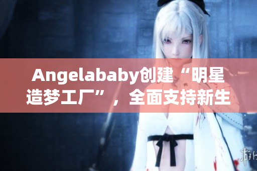 Angelababy创建“明星造梦工厂”，全面支持新生代艺人成长
