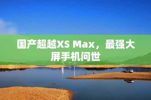 国产超越XS Max，最强大屏手机问世