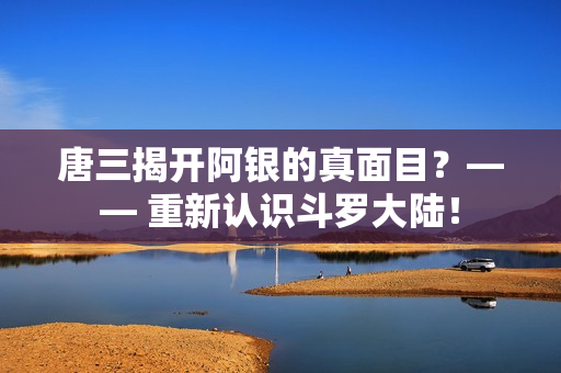 唐三揭开阿银的真面目？—— 重新认识斗罗大陆！