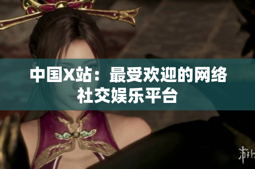 中国X站：最受欢迎的网络社交娱乐平台
