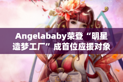 Angelababy荣登“明星造梦工厂”成首位应援对象