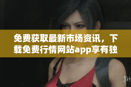 免费获取最新市场资讯，下载免费行情网站app享有独家优惠