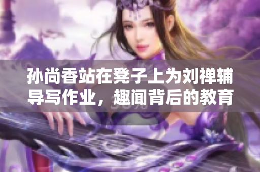 孙尚香站在凳子上为刘禅辅导写作业，趣闻背后的教育意义！