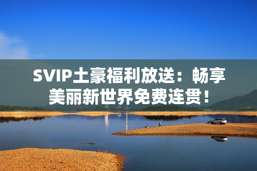 SVIP土豪福利放送：畅享美丽新世界免费连贯！