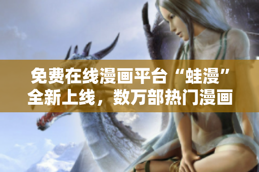 免费在线漫画平台“蛙漫”全新上线，数万部热门漫画免费看，快来一探究竟！