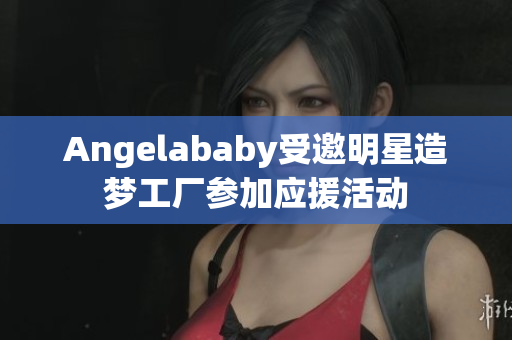 Angelababy受邀明星造梦工厂参加应援活动
