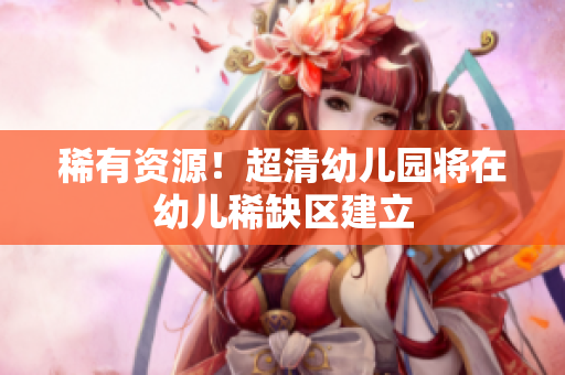 稀有资源！超清幼儿园将在幼儿稀缺区建立