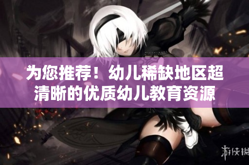 为您推荐！幼儿稀缺地区超清晰的优质幼儿教育资源