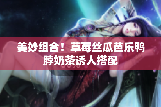 美妙组合！草莓丝瓜芭乐鸭脖奶茶诱人搭配