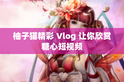 柚子猫精彩 Vlog 让你欣赏糖心短视频