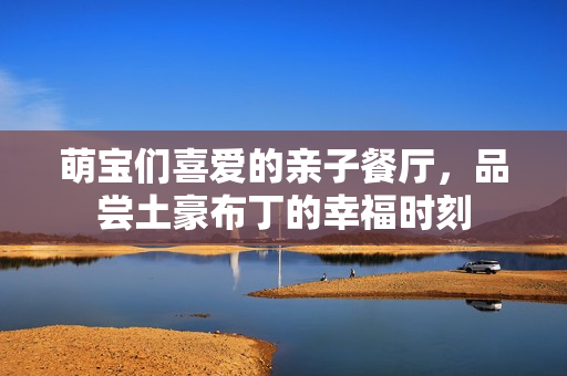 萌宝们喜爱的亲子餐厅，品尝土豪布丁的幸福时刻