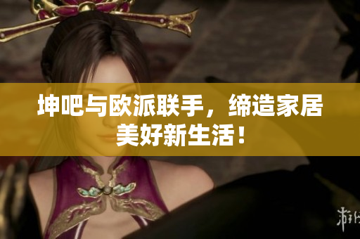 坤吧与欧派联手，缔造家居美好新生活！