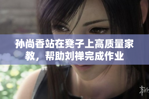 孙尚香站在凳子上高质量家教，帮助刘禅完成作业