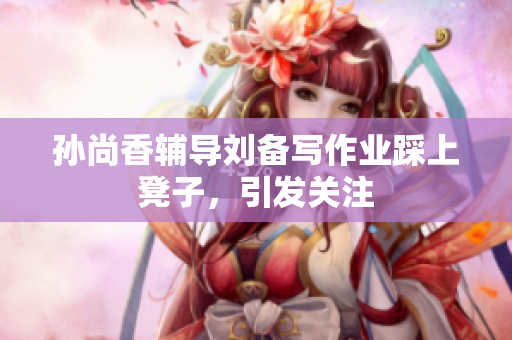 孙尚香辅导刘备写作业踩上凳子，引发关注
