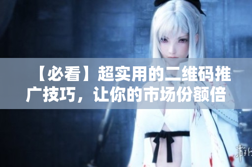 【必看】超实用的二维码推广技巧，让你的市场份额倍增