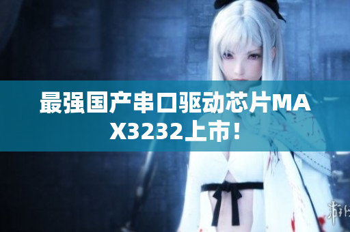 最强国产串口驱动芯片MAX3232上市！