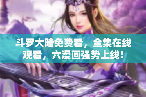 斗罗大陆免费看，全集在线观看，六漫画强势上线！