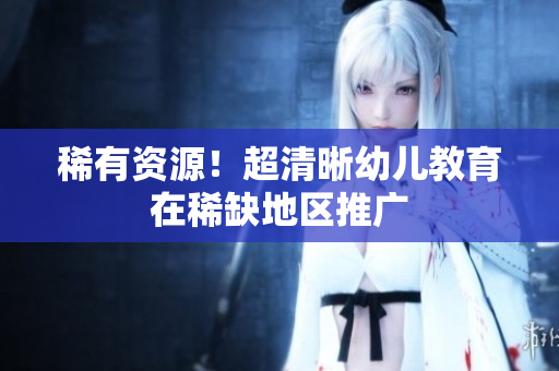 稀有资源！超清晰幼儿教育在稀缺地区推广