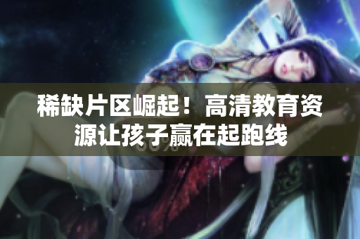 稀缺片区崛起！高清教育资源让孩子赢在起跑线