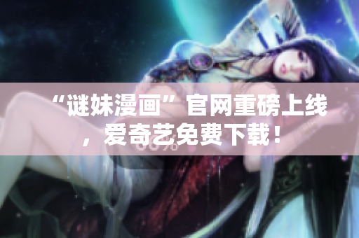 “谜妹漫画”官网重磅上线，爱奇艺免费下载！