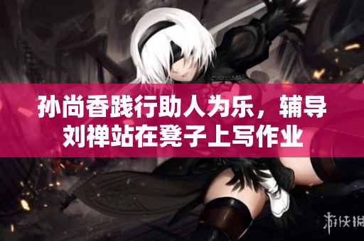 孙尚香践行助人为乐，辅导刘禅站在凳子上写作业