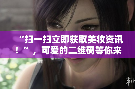 “扫一扫立即获取美妆资讯！”，可爱的二维码等你来扫！