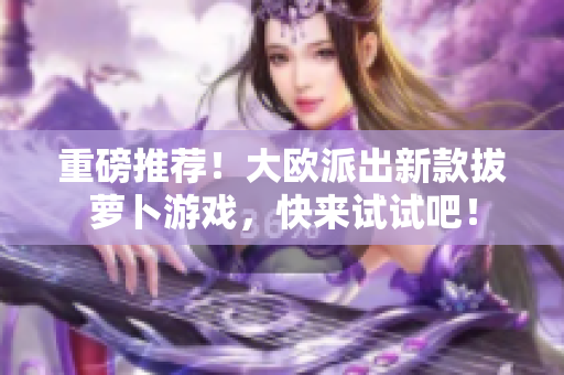 重磅推荐！大欧派出新款拔萝卜游戏，快来试试吧！