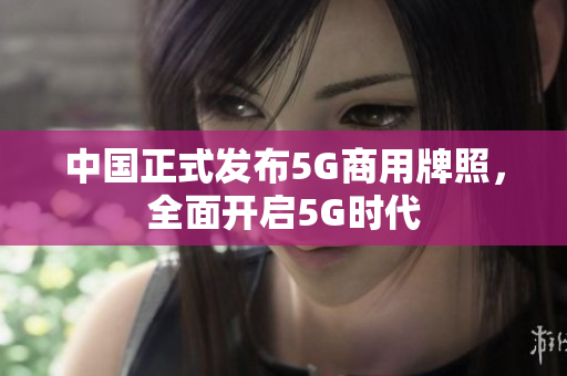 中国正式发布5G商用牌照，全面开启5G时代