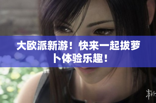 大欧派新游！快来一起拔萝卜体验乐趣！