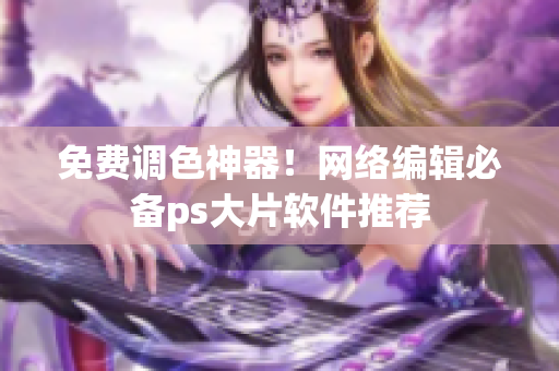 免费调色神器！网络编辑必备ps大片软件推荐