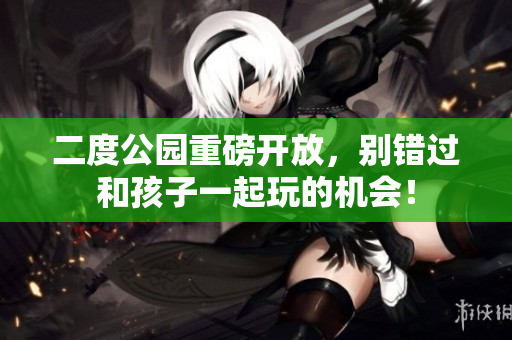 二度公园重磅开放，别错过和孩子一起玩的机会！