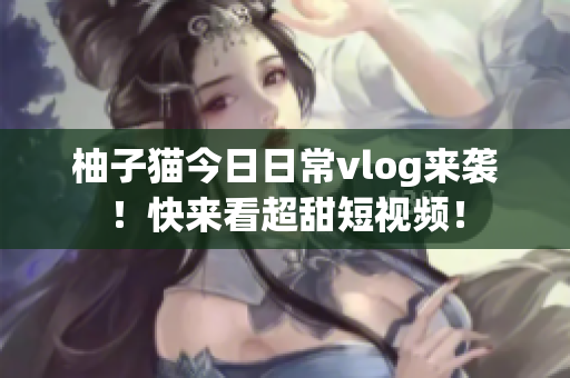 柚子猫今日日常vlog来袭！快来看超甜短视频！