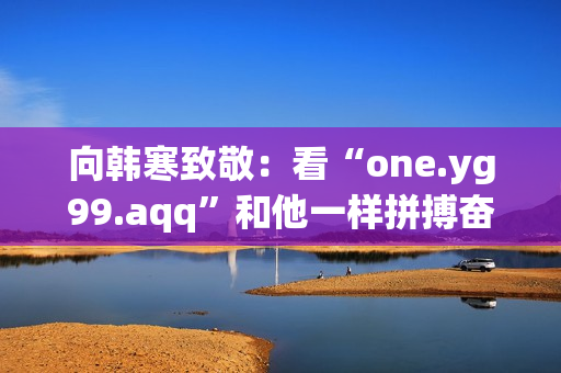 向韩寒致敬：看“one.yg99.aqq”和他一样拼搏奋斗