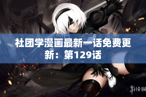 社团学漫画最新一话免费更新：第129话
