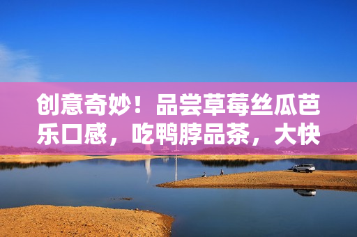 创意奇妙！品尝草莓丝瓜芭乐口感，吃鸭脖品茶，大快朵颐！