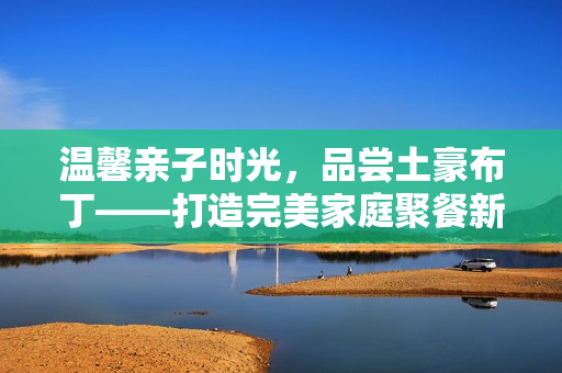 温馨亲子时光，品尝土豪布丁——打造完美家庭聚餐新体验
