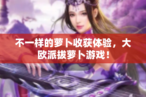 不一样的萝卜收获体验，大欧派拔萝卜游戏！